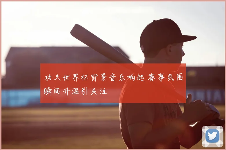 功夫世界杯背景音乐响起 赛事氛围瞬间升温引关注