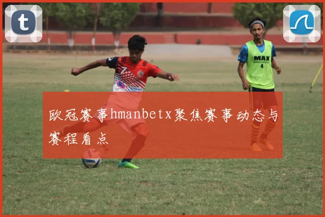欧冠赛事hmanbetx聚焦赛事动态与赛程看点