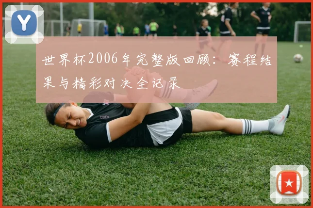 世界杯2006年完整版回顾：赛程结果与精彩对决全记录