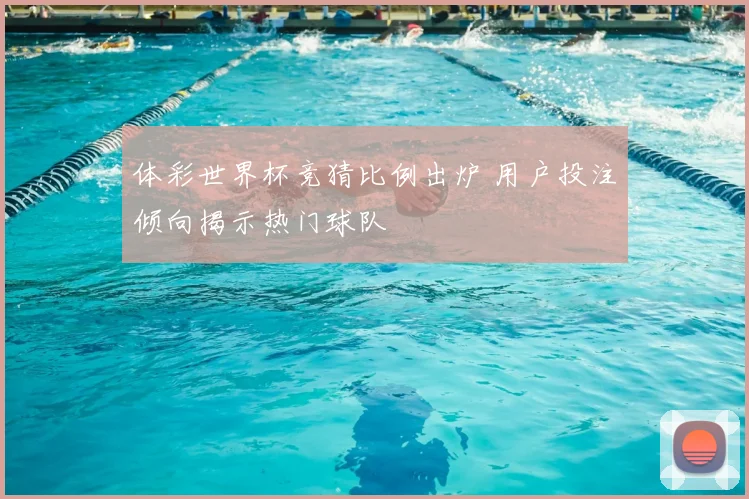 体彩世界杯竞猜比例出炉 用户投注倾向揭示热门球队